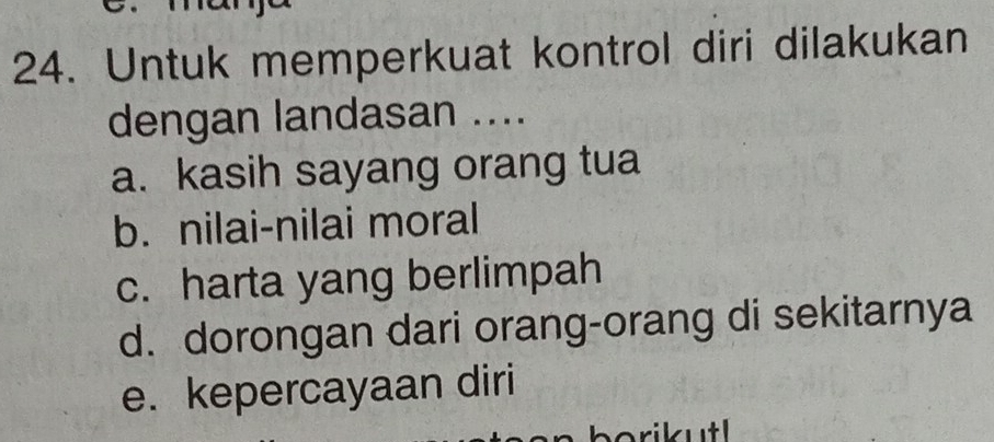 Untuk memperkuat kontrol diri dilakukan
dengan landasan ....
a. kasih sayang orang tua
b. nilai-nilai moral
c. harta yang berlimpah
d. dorongan dari orang-orang di sekitarnya
e. kepercayaan diri
borikutl