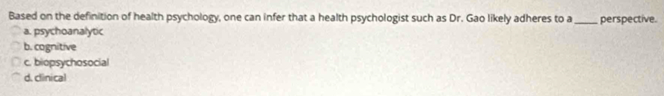 Based on the definition of health psychology, one can infer that a health psychologist such as Dr. Gao likely adheres to a _perspective.
a. psychoanalytic
b. cognitive
c. biopsychosocial
d. clinical