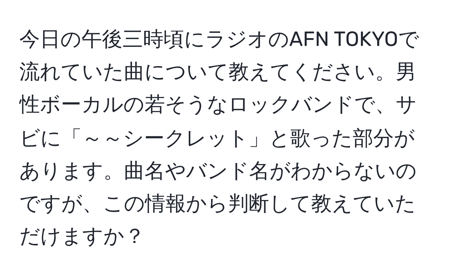 今日の午後三時頃にラジオのAFN TOKYOで流れていた曲について教えてください。男性ボーカルの若そうなロックバンドで、サビに「～～シークレット」と歌った部分があります。曲名やバンド名がわからないのですが、この情報から判断して教えていただけますか？