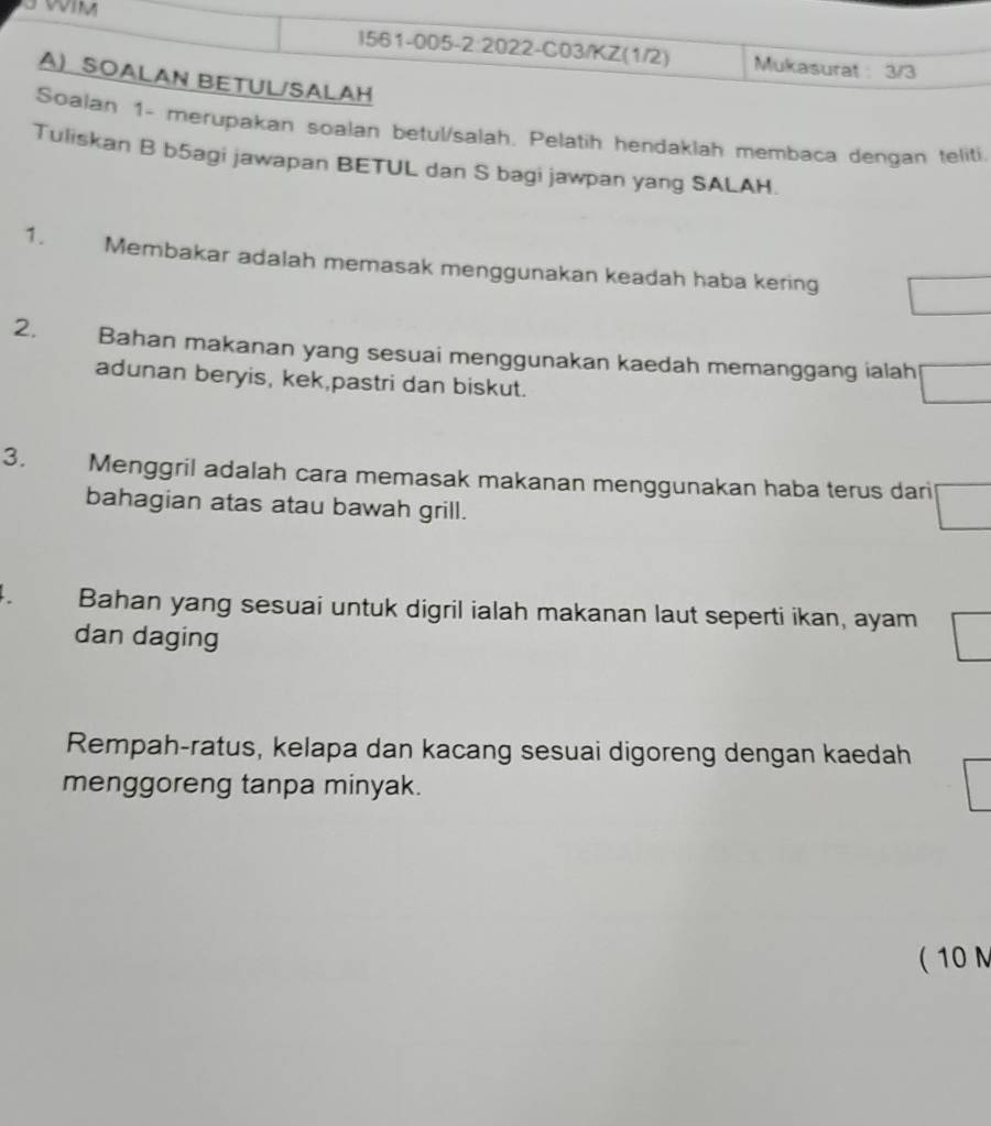 erupakan soalan betul/salah. Pelatih hendaklah membaca dengan teliti. 
Tuliskan B b5agi jawapan BETUL dan S bagi jawpan yang SALAH. 
1. Membakar adalah memasak menggunakan keadah haba kering 
2. Bahan makanan yang sesuai menggunakan kaedah memanggang ialah 
adunan beryis, kek,pastri dan biskut. 
3. Menggril adalah cara memasak makanan menggunakan haba terus dari 
bahagian atas atau bawah grill. 
Bahan yang sesuai untuk digril ialah makanan laut seperti ikan, ayam 
dan daging 
Rempah-ratus, kelapa dan kacang sesuai digoreng dengan kaedah 
menggoreng tanpa minyak. 
( 10 N