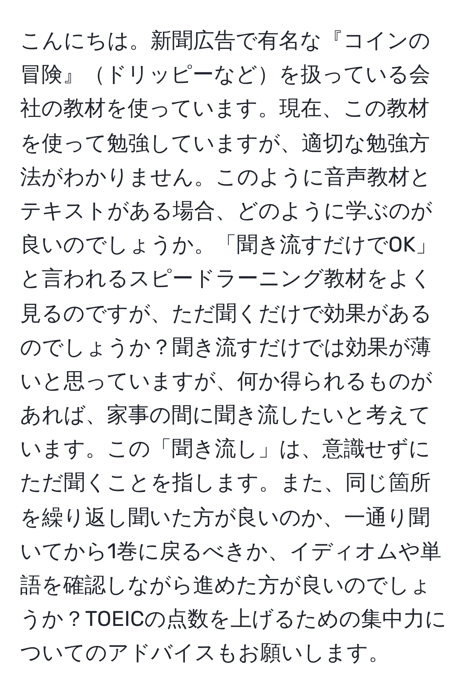 こんにちは。新聞広告で有名な『コインの冒険』ドリッピーなどを扱っている会社の教材を使っています。現在、この教材を使って勉強していますが、適切な勉強方法がわかりません。このように音声教材とテキストがある場合、どのように学ぶのが良いのでしょうか。「聞き流すだけでOK」と言われるスピードラーニング教材をよく見るのですが、ただ聞くだけで効果があるのでしょうか？聞き流すだけでは効果が薄いと思っていますが、何か得られるものがあれば、家事の間に聞き流したいと考えています。この「聞き流し」は、意識せずにただ聞くことを指します。また、同じ箇所を繰り返し聞いた方が良いのか、一通り聞いてから1巻に戻るべきか、イディオムや単語を確認しながら進めた方が良いのでしょうか？TOEICの点数を上げるための集中力についてのアドバイスもお願いします。