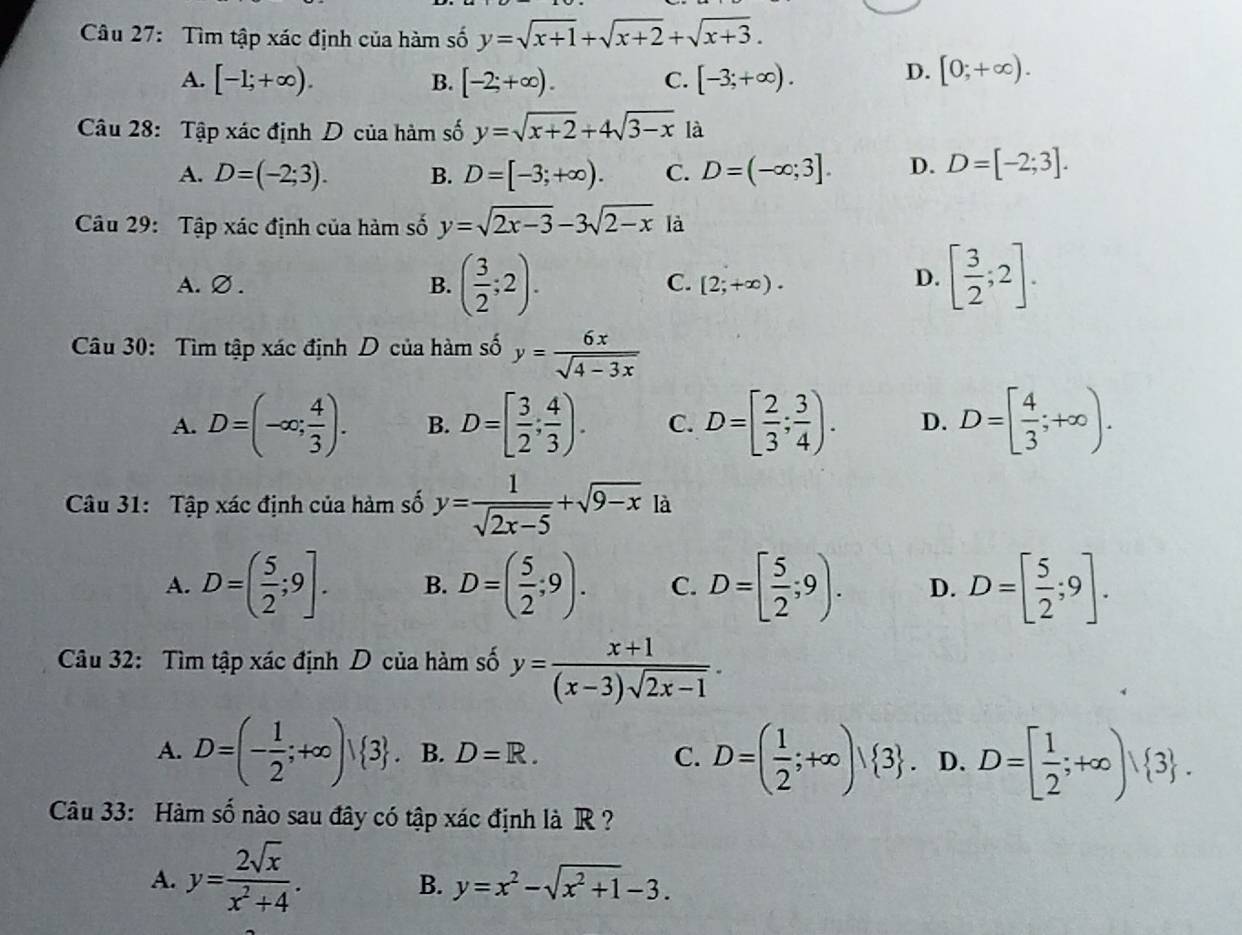 Tìm tập xác định của hàm số y=sqrt(x+1)+sqrt(x+2)+sqrt(x+3).
A. [-1;+∈fty ). B. [-2;+∈fty ). C. [-3;+∈fty ).
D. [0;+∈fty ).
Câu 28: Tập xác định D của hàm số y=sqrt(x+2)+4sqrt(3-x) là
A. D=(-2;3). B. D=[-3;+∈fty ). C. D=(-∈fty ;3]. D. D=[-2;3].
Câu 29: Tập xác định của hàm số y=sqrt(2x-3)-3sqrt(2-x) là
C.
A.∅. B. ( 3/2 ;2). [2;+∈fty ).
D. [ 3/2 ;2].
Câu 30: Tìm tập xác định D của hàm số y= 6x/sqrt(4-3x) 
A. D=(-∈fty ; 4/3 ). B. D=[ 3/2 ; 4/3 ). C. D=[ 2/3 ; 3/4 ). D. D=[ 4/3 ;+∈fty ).
Câu 31: Tập xác định của hàm số y= 1/sqrt(2x-5) +sqrt(9-x) là
A. D=( 5/2 ;9]. B. D=( 5/2 ;9). C. D=[ 5/2 ;9). D. D=[ 5/2 ;9].
Câu 32: Tìm tập xác định D của hàm số y= (x+1)/(x-3)sqrt(2x-1) .
A. D=(- 1/2 ;+∈fty )vee  3 . B. D=R. C. D=( 1/2 ;+∈fty )| 3 . D. D=[ 1/2 ;+∈fty ) 3 .
Câu 33: Hàm số nào sau đây có tập xác định là R ?
A. y= 2sqrt(x)/x^2+4 .
B. y=x^2-sqrt(x^2+1)-3.