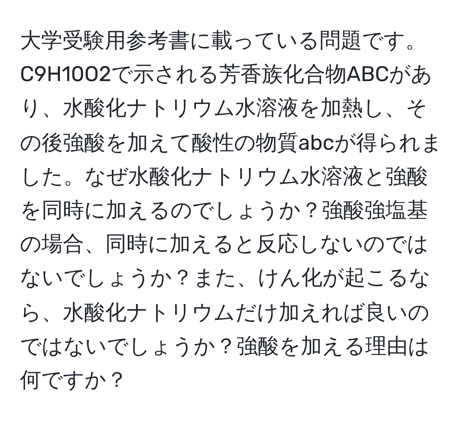 大学受験用参考書に載っている問題です。C9H10O2で示される芳香族化合物ABCがあり、水酸化ナトリウム水溶液を加熱し、その後強酸を加えて酸性の物質abcが得られました。なぜ水酸化ナトリウム水溶液と強酸を同時に加えるのでしょうか？強酸強塩基の場合、同時に加えると反応しないのではないでしょうか？また、けん化が起こるなら、水酸化ナトリウムだけ加えれば良いのではないでしょうか？強酸を加える理由は何ですか？