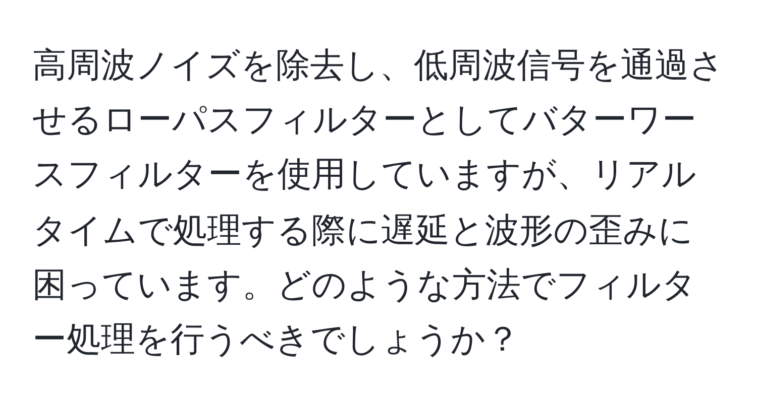 高周波ノイズを除去し、低周波信号を通過させるローパスフィルターとしてバターワースフィルターを使用していますが、リアルタイムで処理する際に遅延と波形の歪みに困っています。どのような方法でフィルター処理を行うべきでしょうか？