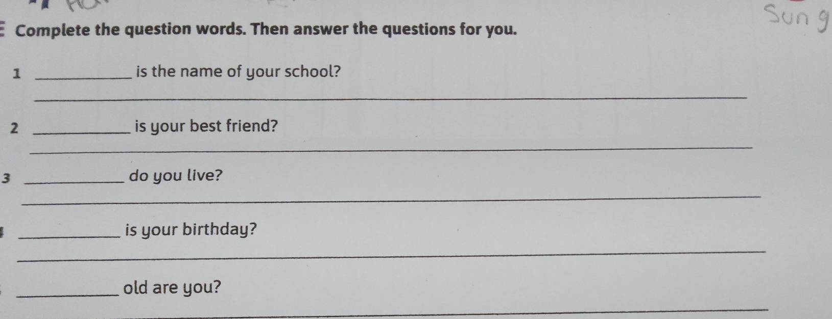 Complete the question words. Then answer the questions for you. 
1 _is the name of your school? 
_ 
2 _is your best friend? 
_ 
3 _do you live? 
_ 
_is your birthday? 
_ 
_old are you? 
_ 
_