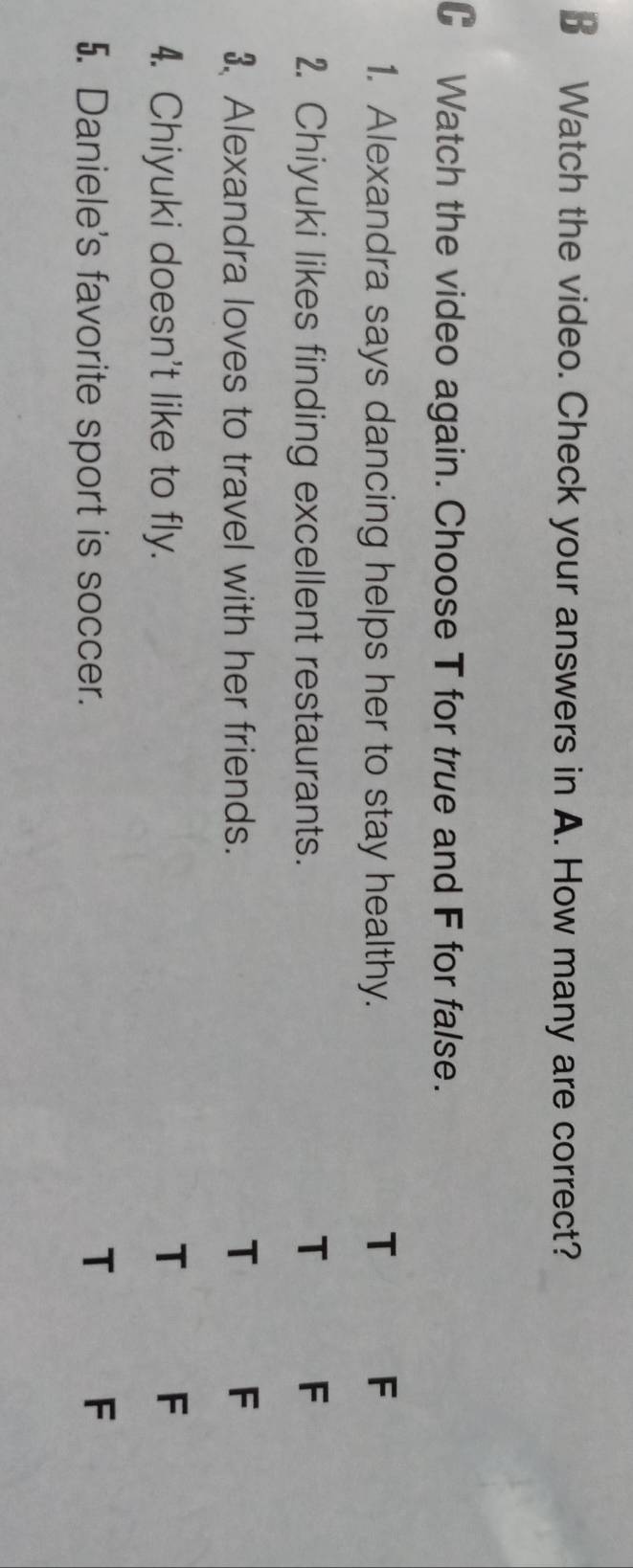 € Watch the video. Check your answers in A. How many are correct?
C Watch the video again. Choose T for true and F for false.
1. Alexandra says dancing helps her to stay healthy. T F
2. Chiyuki likes finding excellent restaurants.
T F
3 Alexandra loves to travel with her friends. T F
4. Chiyuki doesn't like to fly.
T
F
5. Daniele's favorite sport is soccer.
T
F