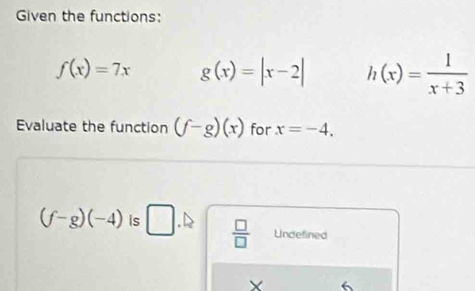 Given the functions:
f(x)=7x g(x)=|x-2| h(x)= 1/x+3 
Evaluate the function (f-g)(x) for x=-4.
(f-g)(-4) is □  □ /□   Undefined
X