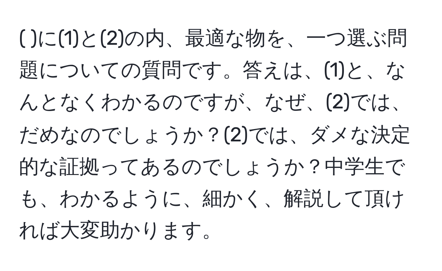 (   )に(1)と(2)の内、最適な物を、一つ選ぶ問題についての質問です。答えは、(1)と、なんとなくわかるのですが、なぜ、(2)では、だめなのでしょうか？(2)では、ダメな決定的な証拠ってあるのでしょうか？中学生でも、わかるように、細かく、解説して頂ければ大変助かります。