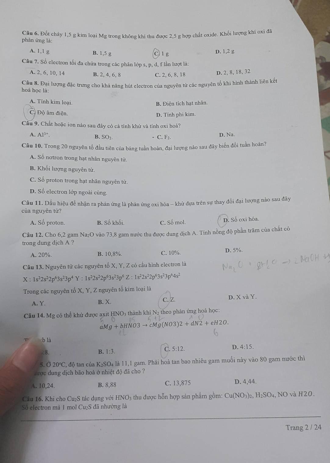 Đốt cháy 1,5 g kim loại Mg trong không khí thu được 2,5 g hợp chất oxide. Khối lượng khí oxi đã
phản ứng là:
A. 1,1 g B. 1,5 g C 1 g D. 1,2 g
Câu 7. Số electron tối đa chứa trong các phân lớp s, p, d, f lần lượt là:
A. 2, 6, 10, 14 B. 2, 4, 6, 8 C. 2, 6, 8, 18 D. 2, 8, 18, 32
Câu 8. Đại lượng đặc trưng cho khả năng hút electron của nguyên tử các nguyên tố khi hình thành liên kết
hoá học là:
A. Tính kim loại.
B. Điện tích hạt nhân.
C. Độ âm điện.
D. Tính phi kim.
Cầu 9. Chất hoặc ion nào sau đây có cả tính khử và tính oxi hoá?
A. Al^(3+). B. SO₂. C. F_2. D. Na.
Cầu 10. Trong 20 nguyên tố đầu tiên của bảng tuần hoàn, đại lượng nào sau đây biến đổi tuần hoàn?
A. Số nơtron trong hạt nhân nguyên tử.
B. Khối lượng nguyên tử.
C. Số proton trong hạt nhân nguyên tử.
D. Số electron lớp ngoài cùng.
Cầu 11. Dấu hiệu đề nhận ra phản ứng là phản ứng oxi hóa - khử dựa trên sự thay đổi đại lượng nào sau đây
của nguyên tử?
A. Số proton. B. Số khối. C. Số mol. D. Số oxi hóa.
Câu 12. Cho 6,2 gam Na₂O vào 73,8 gam nước thu được dung dịch A. Tính nồng độ phần trăm của chất có
trong dung dịch A ?
A. 20%. B. 10,8%. C. 10%. D. 5%.
Câu 13. Nguyên tử các nguyên tố X, Y, Z có cấu hình electron là
X:1s^22s^22p^63s^23p^4Y:1s^22s^22p^63s^23p^6Z:1s^22s^22p^63s^23p^64s^2
Trong các nguyên tố X, Y, Z nguyên tố kim loại là
A. Y. B. X. D. X và Y.
C. Z.
Câu 14. Mg có thể khử được axit HNO3 thành khí N2 theo phản ứng hoá học:
aMg+bHNO3to cMg(NO3)2+dN2+eH2O.
T b là
:8. B. 1:3.
C. 5:12. D. 4:15.
5. Ở 20°C C, độ tan của K_2SO_4 là 11,1 gam. Phải hoà tan bao nhiêu gam muối này vào 80 gam nước thì
hược dung dịch bão hoà ở nhiệt độ đã cho ?
A. 10,24. B. 8,88 C. 13,875 D. 4,44.
Câu 16. Khi cho Cu₂S tác dụng với HNO_3 thu được hỗn hợp sản phẩm gồm: Cu(NO_3)_2,H_2SO_4 , NO và H20.
Số electron mà 1 mol Cu₂S đã nhường là
Trang 2 / 24