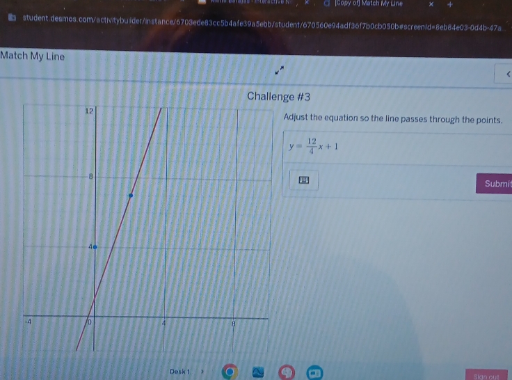 Copy of] Match My Line × 4 
student.desmos.com/activitybuilder/instance/6703ede83cc5b4afe39a5ebb/student/670560e94adf36f7b0cb050b#screen1d=8eb84e03-0d4b-47a 
Match My Line 
r 
e #3 
djust the equation so the line passes through the points.
y= 12/4 x+1
Submi 
Desk 1 Sian out