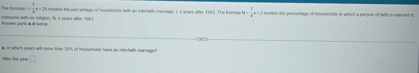 The formula I= 1/4 x+26 models the percentage of households with an interfaith marriage, I, x years after 1983. The formula N= 1/4 x+2 models the percentage of households in which a person of faith is married to 
someone with no religion, N, x years after 1983
Answer parts a-d below. 
a. In which years will more than 35% of households have an interfaith marriage? 
After the year □