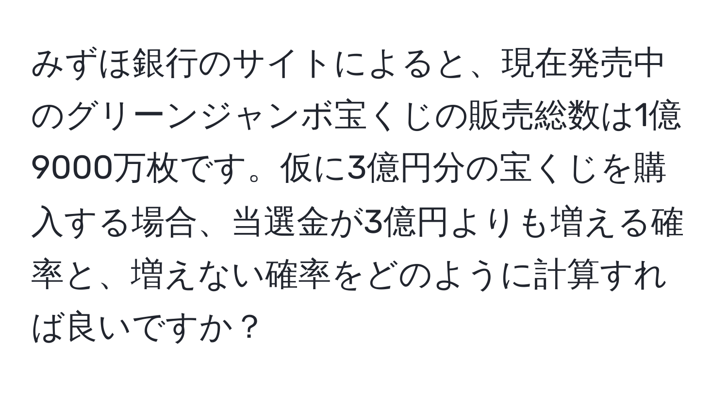 みずほ銀行のサイトによると、現在発売中のグリーンジャンボ宝くじの販売総数は1億9000万枚です。仮に3億円分の宝くじを購入する場合、当選金が3億円よりも増える確率と、増えない確率をどのように計算すれば良いですか？