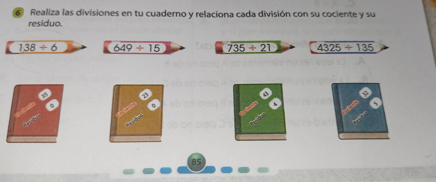 Realiza las divisiones en tu cuaderno y relaciona cada división con su cociente y su 
residuo.
1.38/ 6
649/ 15
735/ 21
4325/ 135
35
23
B
3
tociente 
cociente 
Cociente
0
Cociente 
o 
A
5
Residuo 
Residuo 
Residuo 
Residuo
85