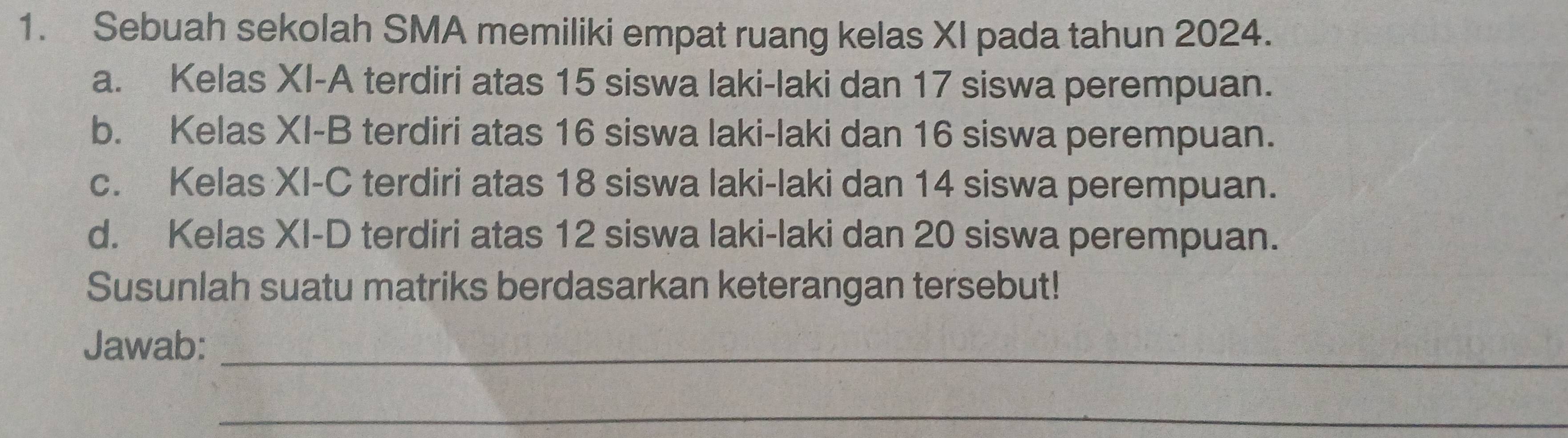 Sebuah sekolah SMA memiliki empat ruang kelas XI pada tahun 2024.
a. Kelas XI-A terdiri atas 15 siswa laki-laki dan 17 siswa perempuan.
b. Kelas XI-B terdiri atas 16 siswa laki-laki dan 16 siswa perempuan.
c. Kelas XI-C terdiri atas 18 siswa laki-laki dan 14 siswa perempuan.
d. Kelas XI-D terdiri atas 12 siswa laki-laki dan 20 siswa perempuan.
Susunlah suatu matriks berdasarkan keterangan tersebut!
Jawab:_
_