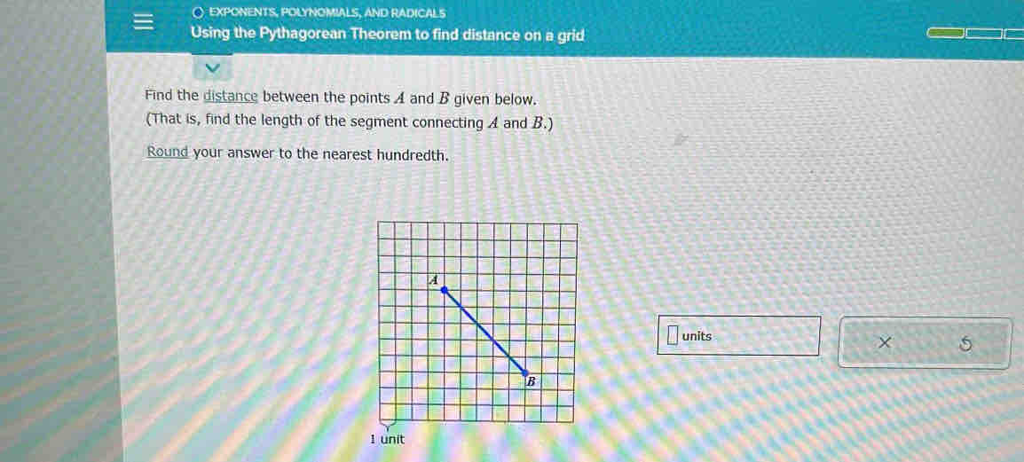 expOnENTS, pOLYNOMIAls, and radicaLs 
Using the Pythagorean Theorem to find distance on a grid 
Find the distance between the points A and B given below. 
(That is, find the length of the segment connecting A and B.) 
Round your answer to the nearest hundredth. 
units 
×