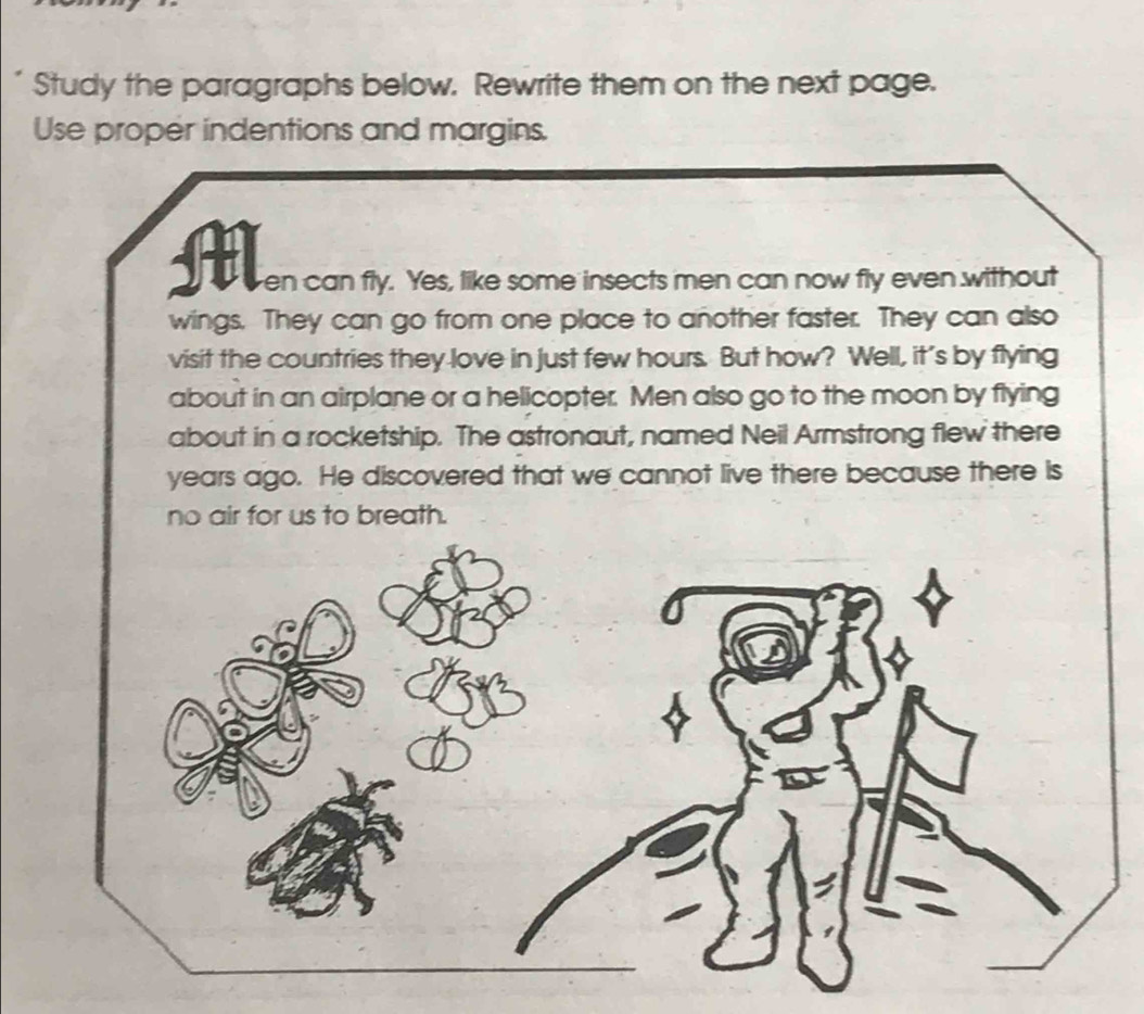 Study the paragraphs below. Rewrite them on the next page. 
Use proper indentions and margins. 
H en can fly. Yes, like some insects men can now fly even without 
wings. They can go from one place to another faster. They can also 
visit the countries they love in just few hours. But how? Well, it's by flying 
about in an airplane or a helicopter. Men also go to the moon by flying 
about in a rocketship. The astronaut, named Neil Armstrong flew there 
years ago. He discovered that we cannot live there because there is 
no air for us to breath.