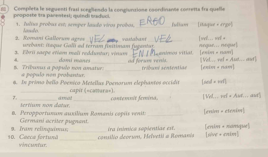 Completa le seguenti frasi scegliendo la congiunzione coordinante corretta fra quelle 
proposte tra parentesi; quindi traduci. 
1. Iulius probus est; semper laudo viros probos, _Iulium [itaque + ergo] 
laudo. 
2. Romani Gallorum agros __vastabant_ [vel... vel * 
urebant: itaque Galli ad terram finitimam fugantur. neque... neque 
3. Ebrii saepe etiam mali redduntur; vinum _animos vitiat. [enim • nam] 
4. _domi manes _ad forum venis. [Vel... vel « Aut... aut] 
5. Tribunus a populo non amatur: _tribuni sententiae [enim • nam] 
a populo non probantur. 
6. In primo bello Poenico Metellus Poenorum elephantos occidit [sed = vel] 
_capit («cattura»). 
7. _amat _contemnit femina, [Vel... vel *Aut... aut] 
tertium non datur. 
8. Peropportunum auxilium Romanis copiis venit: _[enim + etenim] 
Germani acriter pugnant. 
9. Iram relinquimus; _ira inimica sapientiae est. [enim • namque] 
10. Caeca fortunã _consilio deorum, Helvetii a Romanis [sive • enim] 
vincuntur.