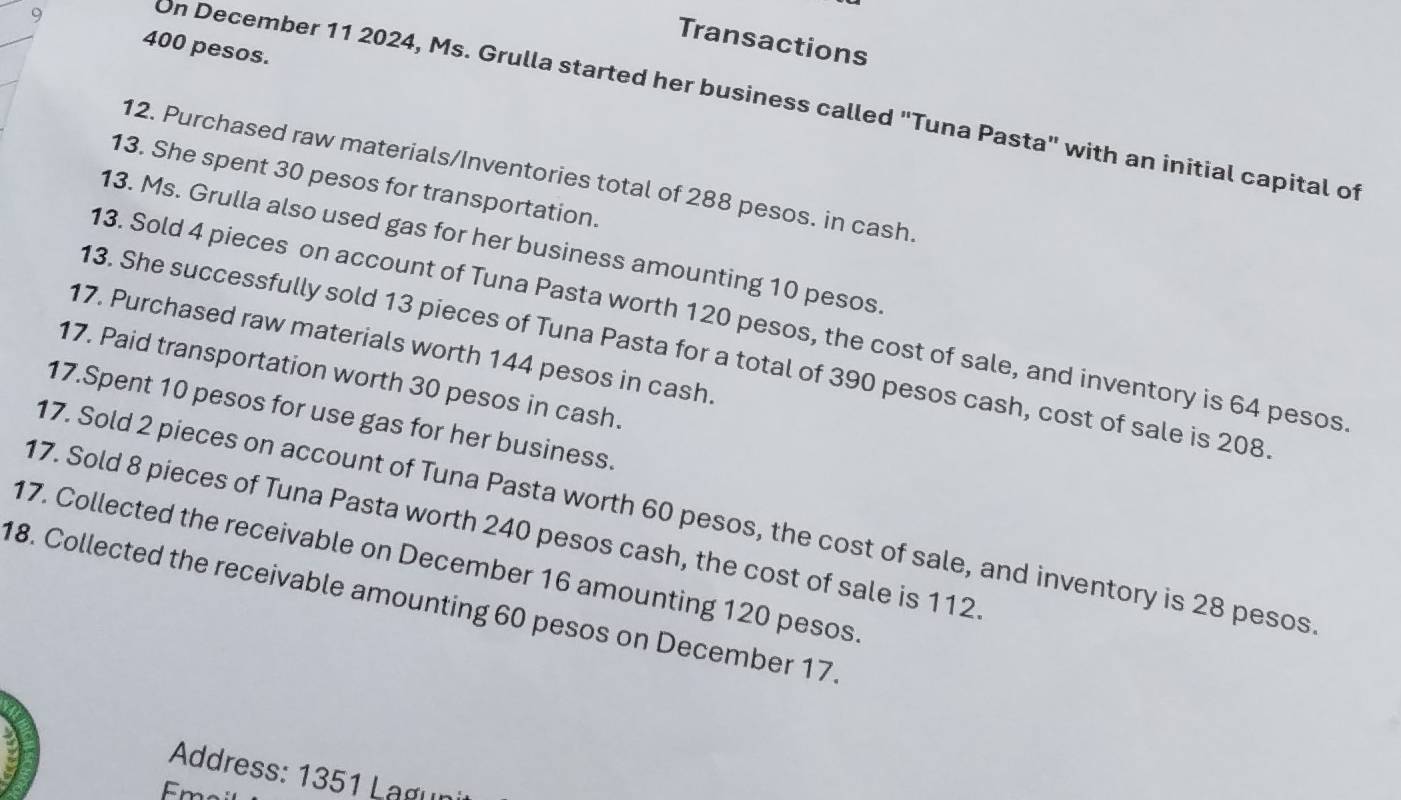 Transactions
400 pesos. 
On December 11 2024, Ms. Grulla started her business called "Tuna Pasta" with an initial capital of 
12. Purchased raw materials/Inventories total of 288 pesos. in cash 
13. She spent 30 pesos for transportation. 
13. Ms. Grulla also used gas for her business amounting 10 pesos
13. Sold 4 pieces on account of Tuna Pasta worth 120 pesos, the cost of sale, and inventory is 64 pesos
17. Purchased raw materials worth 144 pesos in cash. 
13. She successfully sold 13 pieces of Tuna Pasta for a total of 390 pesos cash, cost of sale is 208
17. Paid transportation worth 30 pesos in cash. 
17.Spent 10 pesos for use gas for her business. 
17. Sold 2 pieces on account of Tuna Pasta worth 60 pesos, the cost of sale, and inventory is 28 pesos
17. Sold 8 pieces of Tuna Pasta worth 240 pesos cash, the cost of sale is 112. 
17. Collected the receivable on December 16 amounting 120 pesos
18. Collected the receivable amounting 60 pesos on December 17. 
Address: 1351 Lagur 
Em