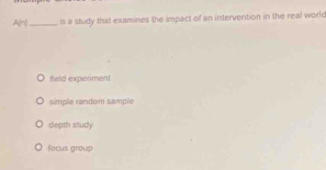 A(-1 _ ls a study that examines the impact of an intervention in the real worlc
field experiment
simple random sample
depth study
focus group