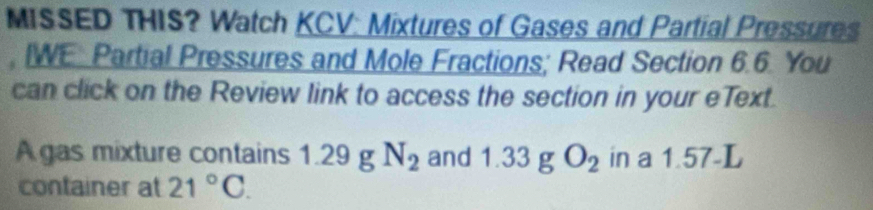 MISSED THIS? Watch KCV: Mixtures of Gases and Partial Pressures 
, IWE: Partial Pressures and Mole Fractions; Read Section 6.6. You 
can click on the Review link to access the section in your eText. 
A gas mixture contains 1.29 g N_2 and 1.33 g O_2 in a 1.57-L
container at 21°C.