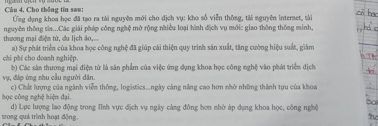 nganh địch vụ nược tà
Câu 4. Cho thông tin sau:
Ứng dụng khoa học đã tạo ra tài nguyên mới cho dịch vụ: kho số viễn thông, tài nguyên internet, tài
nguyên thông tin...Các giải pháp công nghệ mở rộng nhiều loại hình dịch vụ mới: giao thông thông minh,
thương mại điện tử, du lịch ảo,...
a) Sự phát triển của khoa học công nghệ đã giúp cải thiện quy trình sản xuất, tăng cường hiệu suất, giảm
chi phí cho doanh nghiệp.
b) Các sàn thương mại điện tử là sản phẩm của việc ứng dụng khoa học công nghệ vào phát triển dịch
vụ, đáp ứng nhu cầu người dân.
c) Chất lượng của ngành viễn thông, logistics...ngày càng nâng cao hơn nhờ những thành tựu của khoa
học công nghệ hiện đại.
d) Lực lượng lao động trong lĩnh vực dịch vụ ngày càng đông hơn nhờ áp dụng khoa học, công nghệ
trong quá trình hoạt động.