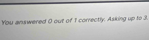 You answered 0 out of 1 correctly. Asking up to 3.