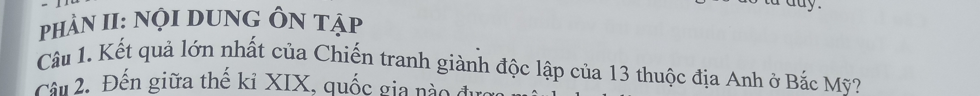 PhÀN II: NộI DUNG ÔN tập 
Câu 1. Kết quả lớn nhất của Chiến tranh giành độc lập của 13 thuộc địa Anh ở Bắc Mỹ? 
Câu 2. Đến giữa thế kỉ XIX, quốc gia nào đ