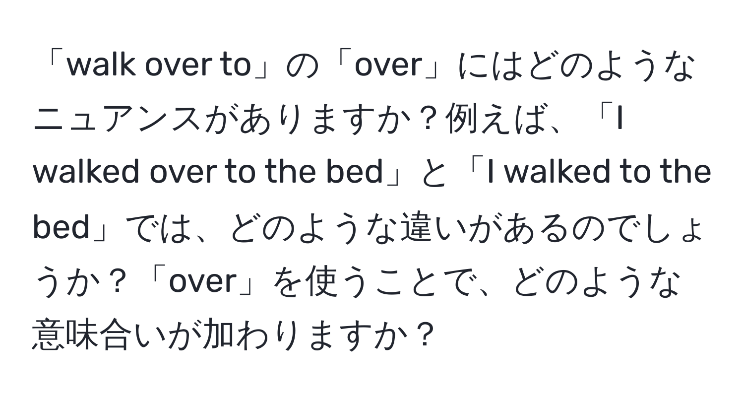 「walk over to」の「over」にはどのようなニュアンスがありますか？例えば、「I walked over to the bed」と「I walked to the bed」では、どのような違いがあるのでしょうか？「over」を使うことで、どのような意味合いが加わりますか？