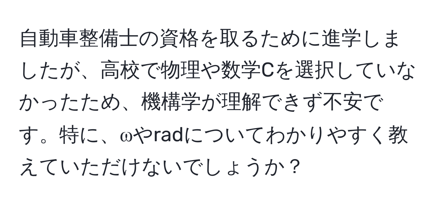 自動車整備士の資格を取るために進学しましたが、高校で物理や数学Cを選択していなかったため、機構学が理解できず不安です。特に、ωやradについてわかりやすく教えていただけないでしょうか？