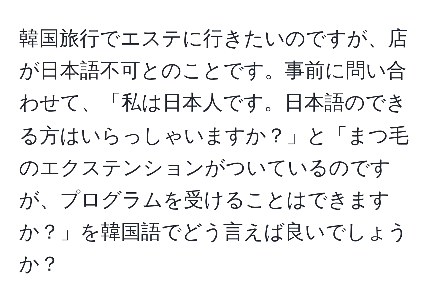 韓国旅行でエステに行きたいのですが、店が日本語不可とのことです。事前に問い合わせて、「私は日本人です。日本語のできる方はいらっしゃいますか？」と「まつ毛のエクステンションがついているのですが、プログラムを受けることはできますか？」を韓国語でどう言えば良いでしょうか？