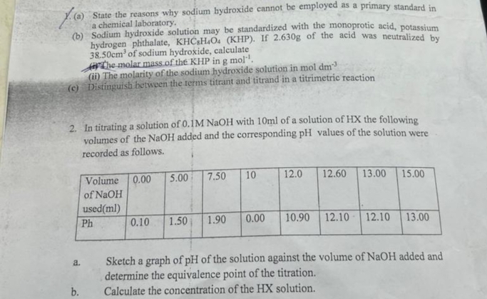 State the reasons why sodium hydroxide cannot be employed as a primary standard in 
a chemical laboratory. 
(b) Sodium hydroxide solution may be standardized with the monoprotic acid, potassium 
hydrogen phthalate, KHC_8H_4O_4 (KHP). If 2.630g of the acid was neutralized by
38.50cm^3 of sodium hydroxide, calculate 
The molar mass of the KHP in 
(ii) The molarity of the sodium hydroxide solution in mol gmol^(-1). dm^(-3)
(c) Distinguish between the terms titrant and titrand in a titrimetric reaction 
2. In titrating a solution of 0.1M NaOH with 10ml of a solution of HX the following 
volumes of the NaOH added and the corresponding pH values of the solution were 
recorded as follows. 
a. Sketch a graph of pH of the solution against the volume of NaOH added and 
determine the equivalence point of the titration. 
b. Calculate the concentration of the HX solution.