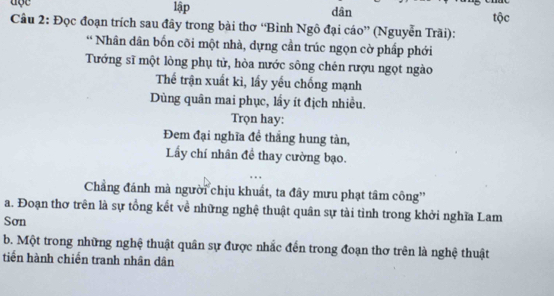 lập dân 
Câu 2: Đọc đoạn trích sau đây trong bài thơ “Bình Ngô đại cáo” (Nguyễn Trãi): tộc 
* Nhân dân bốn cõi một nhà, dựng cần trúc ngọn cờ phấp phới 
Tướng sĩ một lòng phụ tử, hòa nước sông chén rượu ngọt ngào 
Thế trận xuất kì, lấy yếu chống mạnh 
Dùng quân mai phục, lầy ít địch nhiều. 
Trọn hay: 
Đem đại nghĩa đề thẳng hung tàn, 
Lẩy chí nhân để thay cường bạo. 
Chẳng đánh mà người chịu khuất, ta đây mưu phạt tâm công'' 
a. Đoạn thơ trên là sự tổng kết về những nghệ thuật quân sự tài tỉnh trong khởi nghĩa Lam 
Sơn 
b. Một trong những nghệ thuật quân sự được nhắc đến trong đoạn thơ trên là nghệ thuật 
tiến hành chiến tranh nhân dân