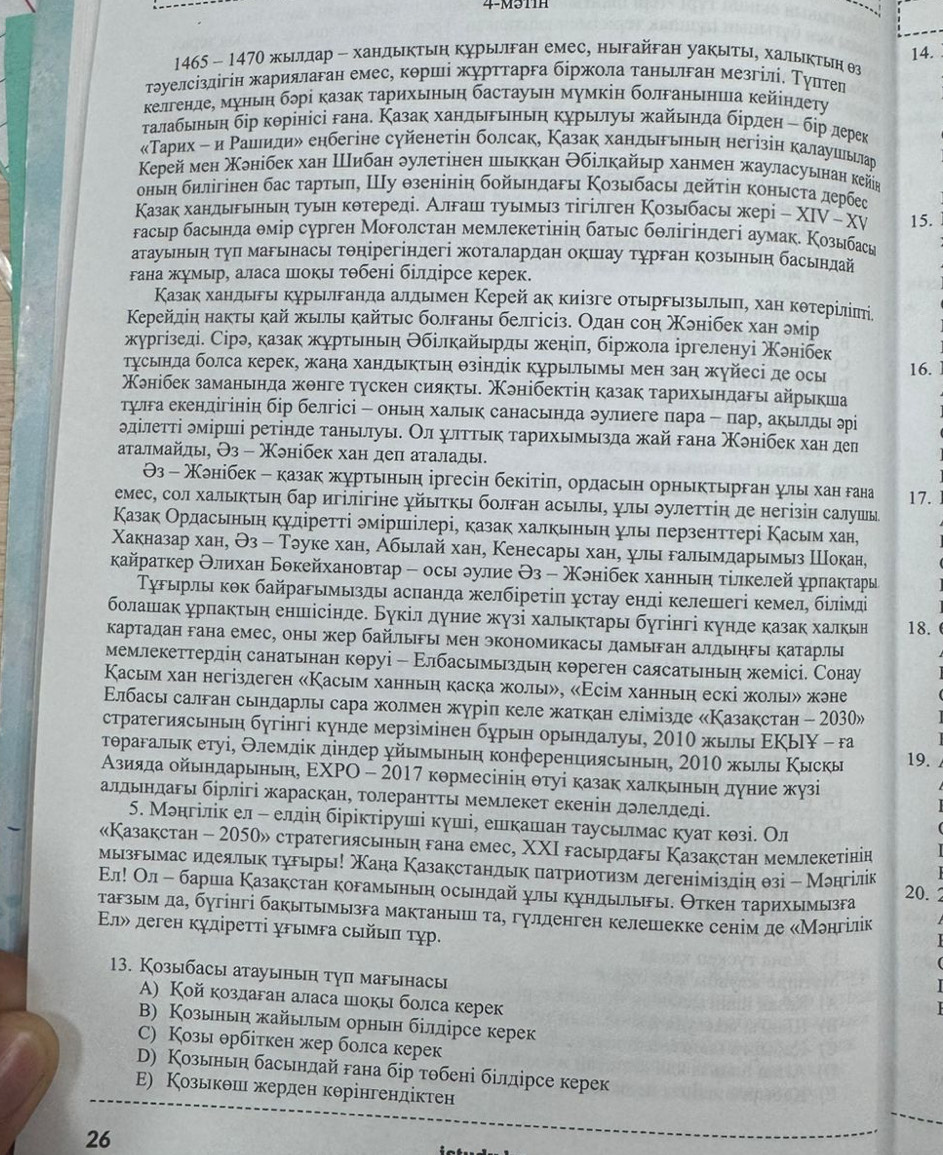 1465 - 1470 жыллар - хандыктьη курырлган емес, ныгайган уакыты, халытын θз
τуелсіздігίн жариялаган емесе корші журτтарга бίржοла танььлган мезгίлі. Τуπтел
келгенде, муньн бδрі казак тарихьньη бастауьн мумкін болганьнша κейіндеτу
τалабьньη δір кθрінісі гана. Казак хандьрьньη курььηуьη жайьенда бірден - бір дерек
Τарих η и Ρашеиηдиδ енбегіне суйенетін болсак, Казак хандьгьньн негізін калаушеьелар
Κeрей мен Χзнібек хан Шибан δулетінен пьккан Θбілкайыр ханмен жауласуьнан кейв
оньн бηлігінен бас τарты, Ιу θзенінін бойьηдагы Козыбасы дейτін конысτа дербес
Казак ханлырыньн туьн кθтереді. Алрашн туымыз тігілген Κозыбасы жерί - ΧIV - XV 15.
гасыр басьнла θмір сурген Моголстан мемлекетінін батыс бθлігіндегі аумак. Козыбась
атауьньен тул марьнась тонірегіндегі жоталардан окшхау турган козьньн басьнлай
гана жумыр, аласа πокь тθбені білдірсе керек.
Казак хандьрь курьилганла алльмен Керей ак киізге отьрΡьзьилπь, хан кθтерίліπі
Керейдін накты кай жыилы кайτыс болгань белгісіз. Одан сон Χэнібек хан эмір
жургізеді. Сірэ, казак журтьньη Θбілкайьрдь женіπ, біржοла іргеленуі Χлнібек
Τусьнда болса керек, жана хандыктьη θзіндік курылымы мен зан жуйесі де осы 16.
Χонібек заманьнда жонге тускен сиякты. Κонібектіη казак тарихьηдагы айрыкша
тулга екендігінін бір белгісі - оньн хальк санасьнда δулиеге пара - пар, акьллы эрі
δділеττі δмірииі ретінде таньилуь. Οл улττьκ тарихьмызда жай гана Χэнібек хан дел
аτалмайлы, Θз - Χонίбек хан деπ аτалады.
Θз - Χанібек - казак журтьньη іргесін бекітіπη ордасьн орньктырган улы хан гана 17.
емес, сол хальктьη бар игілігіне χйытκь болган асьлы, улы эулетτίη де негізін салушы
Казак Ордасьньη куліретті эміриілері, казак халкьньн ψлы πерзенттері Касьм хан,
Χакназар хан, Θз - Тэуке хан, Абылай хан, Кенесары хан, улы галымларымыз Шокан,
κайраτкер Θлихан Бокейхановтар - осы лулие Θз - Χонібек ханньη τίлкелей χрπаκτары
Τурьрль кθк байрагьмьзды асπанла желбіретіπ устау енлі келешегі кемел, білімлі
болашак урпактьн еншісінле. Букіл дуние жузі хальктары бугінгі кунде казак халкьн 18.
картадан гана емес, оны жер байлыгы мен экономикасы дамыган алдыηгы катарлы
мемлекеттердін санатьнан кθруі - Εлбасьмьздьη кореген саясатьньη жемісі. Сонау
Касым хан негіздеген «Касьм ханньн каска жолы», «Есім ханньн ескі жолы» жэне
Εлбасы салган сьнларль сара жолмен журіп келе жаткан елімізле «Казакстан - 2030»
стратегиясьньη бугінгі кунде мерзімінен бурьн орьндалуы, 2010 жыы ΕΚьΙΥ - га
τΤθрагальк етуі, Θлемдίк діндер χйьмьньη конференциясьньη, 2010 жырль Κьскь 19.
Азияда οйьнларьньη, ΕΧΡΟ - 2017 кормесінін θτуі казак халкьньη дуние жузі
алдьндагы бірлігі жараскан, толерантΤь мемлекет екенін дδлелледі.
5. Мэнгілίк ел ÷ елдін біріктіруші кушіе еешкашιиιан таусьилмас куат кθзі. Ол
«Казакстан - 2050» стратегиясьньн гана емес, ΧΧΙ гасьрдарь Казакстан мемлекетінін
мызрьемас илдеяльк турьрь! Мана Казакстандьк πатриотизм дегеніміздін θзі - Монгілік 20.
Εл! Ол - бариша Казакстан корамыньη осьендай улы кундьилыры. Θткен тарихьемызга
тагзьем дае бугінгі бакытьмызга мактаньишцί та¸ гуллденген келешекке сенім де κМонгілік
Εлх деген κγдίреττί χΡымΡа сыйыπ τγр.
13. Козыбасы атауынын туп магынасы
A) Кой козлаган аласа шокы болса керек
B) Козьнын жайыилым орньн білдірсе керек
С) Козы θрбіткен жер болса керек
D) Козыньн басьндай гана бір тθбені білдірсе керек
Ε) Козькθшн жерден кθрінгендіктен
26