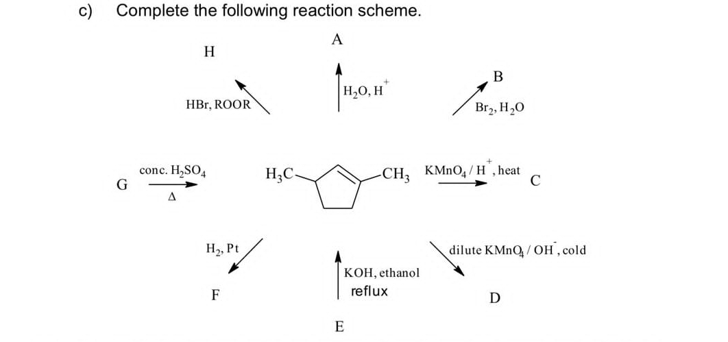 Complete the following reaction scheme. 
A
H
B
H_2O, H^+
HBr, ROOR
Br_2, H_2O
Gfrac conc.H_2SO_4△  H_3C
CH_3 KMnO_4/H^+ , heat C
H_2, Pt dilute KMnO_4/OH , cold 
KOH, ethanol 
F 
reflux 
D 
E