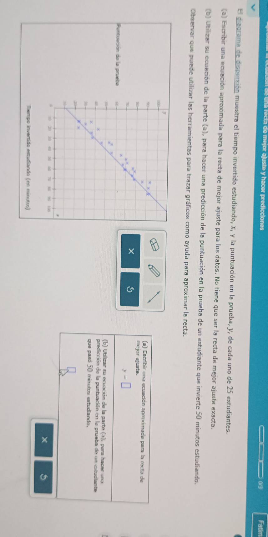 de una recta de mejor ajuste y hacer predicciones 
__ 0/3 Fatim 
El diagrama de dispersión muestra el tiempo invertido estudiando, x, y la puntuación en la prueba, y, de cada uno de 25 estudiantes. 
(a) Escribir una ecuación aproximada para la recta de mejor ajuste para los datos. No tiene que ser la recta de mejor ajuste exacta. 
(b) Utilizar su ecuación de la parte (a), para hacer una predicción de la puntuación en la prueba de un estudiante que invierte 50 minutos estudiando. 
Observar que puede utilizar las herramientas para trazar gráficos como ayuda para aproximar la recta. 
(a) Escribir una ecuación aproximada para la recta de 
mejor ajuste.
y=□
Puntuación de la prueba 
(b) Utilizar su ecuación de la parte (a), para hacer una 
predicción de la puntuación en la prueba de un estudiante 
que pasó 50 minutos estudiando. 
Tiempo invertido estudiando (en minutos)