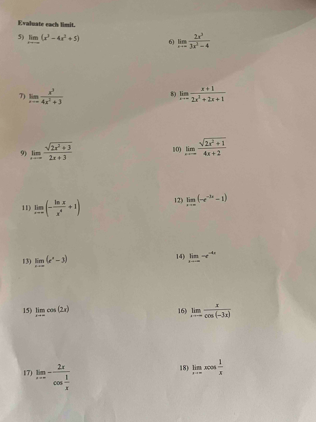 Evaluate each limit. 
5) limlimits _xto -∈fty (x^3-4x^2+5)
6) limlimits _xto ∈fty  2x^3/3x^2-4 
7) limlimits _xto ∈fty  x^3/4x^2+3  limlimits _xto ∈fty  (x+1)/2x^2+2x+1 
8) 
9) limlimits _xto -∈fty  (sqrt(2x^2+3))/2x+3 
10) limlimits _xto -∈fty  (sqrt(2x^2+1))/4x+2 
11) limlimits _xto ∈fty (- ln x/x^4 +1)
12) limlimits _xto ∈fty (-e^(-3x)-1)
13) limlimits _xto ∈fty (e^x-3)
14) limlimits _xto -∈fty -e^(-4x)
15) limlimits _xto ∈fty cos (2x) 16) limlimits _xto -∈fty  x/cos (-3x) 
17) limlimits _xto ∈fty -frac 2xcos  1/x 
18) limlimits _xto ∈fty xcos  1/x 