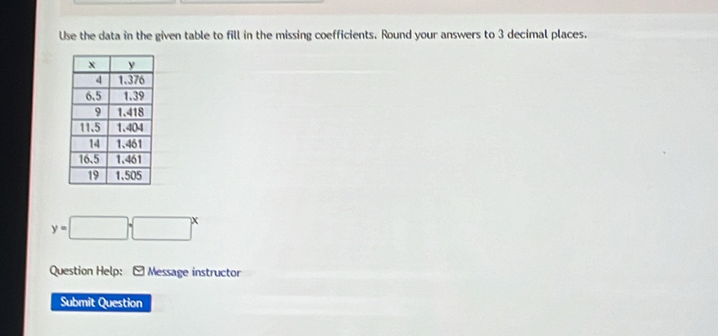 Use the data in the given table to fill in the missing coefficients. Round your answers to 3 decimal places.
y=□ sqrt (□)^x
Question Help: : * Message instructor 
Submit Question