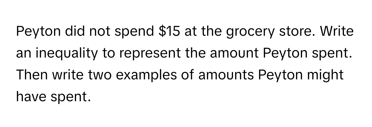 Peyton did not spend $15 at the grocery store. Write an inequality to represent the amount Peyton spent. Then write two examples of amounts Peyton might have spent.