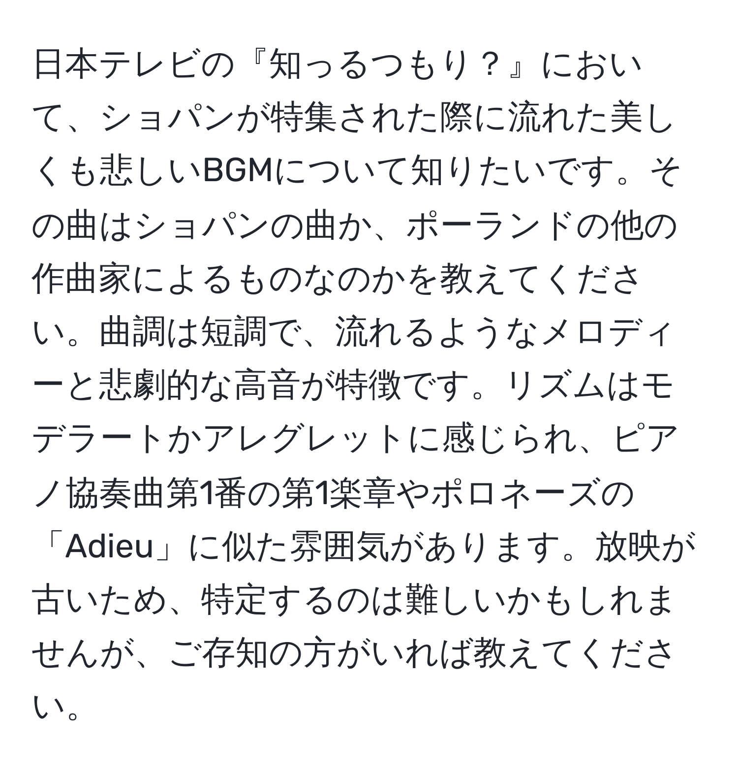 日本テレビの『知っるつもり？』において、ショパンが特集された際に流れた美しくも悲しいBGMについて知りたいです。その曲はショパンの曲か、ポーランドの他の作曲家によるものなのかを教えてください。曲調は短調で、流れるようなメロディーと悲劇的な高音が特徴です。リズムはモデラートかアレグレットに感じられ、ピアノ協奏曲第1番の第1楽章やポロネーズの「Adieu」に似た雰囲気があります。放映が古いため、特定するのは難しいかもしれませんが、ご存知の方がいれば教えてください。