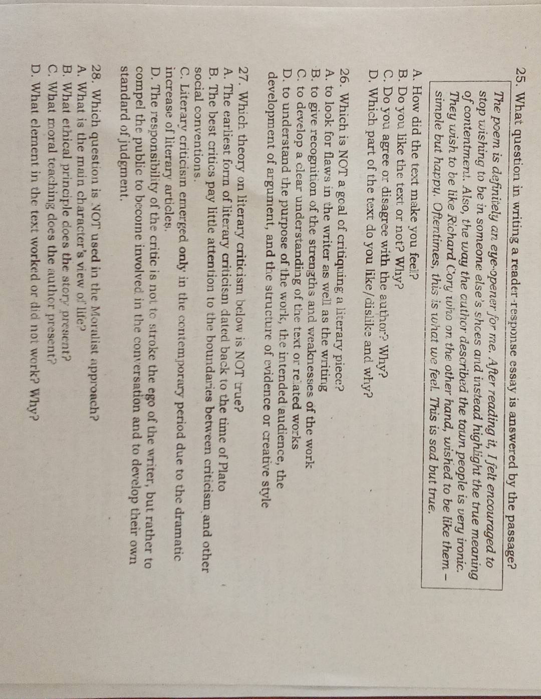 What question in writing a reader-response essay is answered by the passage?
The poem is definitely an eye-opener for me. After reading it, I felt encouraged to
stop wishing to be in someone else's shoes and instead highlight the true meaning
of contentment. Also, the way the author described the town people is very ironic.
They wish to be like Richard Cory who on the other hand, wished to be like them -
simple but happy. Oftentimes, this is what we feel. This is sad but true.
A. How did the text make you feel?
B. Do you like the text or not? Why?
C. Do you agree or disagree with the author? Why?
D. Which part of the text do you like/dislike and why?
26. Which is NOT a goal of critiquing a literary piece?
A. to look for flaws in the writer as well as the writing
B. to give recognition of the strengths and weaknesses of the work
C. to develop a clear understanding of the text or related works
D. to understand the purpose of the work, the intended audience, the
development of argument, and the structure of evidence or creative style
27. Which theory on literary criticism below is NOT true?
A. The earliest form of literary criticism dated back to the time of Plato
B. The best critics pay little attention to the boundaries between criticism and other
social conventions.
C. Literary criticism emerged only in the contemporary period due to the dramatic
increase of literary articles.
D. The responsibility of the critic is not to stroke the ego of the writer, but rather to
compel the public to become involved in the conversation and to develop their own
standard of judgment.
28. Which question is NOT used in the Moralist approach?
A. What is the main character's view o life?
B. What ethical principle does the story present?
C. What moral teaching does the author present?
D. What element in the text worked or did not work? Why?
