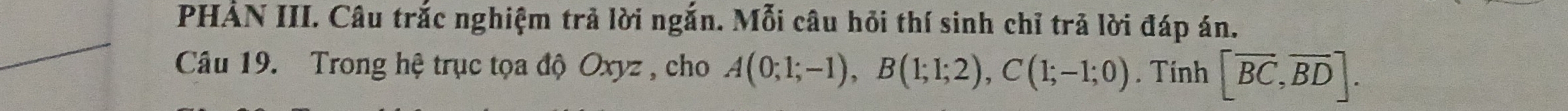 PHẢN III. Câu trắc nghiệm trả lời ngắn. Mỗi câu hỏi thí sinh chỉ trả lời đáp án. 
Câu 19. Trong hệ trục tọa độ Oxyz , cho A(0;1;-1), B(1;1;2), C(1;-1;0). Tinh [overline BC, overline BD].