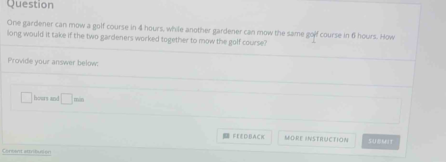 Question 
One gardener can mow a golf course in 4 hours, while another gardener can mow the same golf course in 6 hours. How 
long would it take if the two gardeners worked together to mow the golf course? 
Provide your answer below:
hours and □ 
FEEDBACK MORE INSTRUCTION SUBMIT 
Content attribution