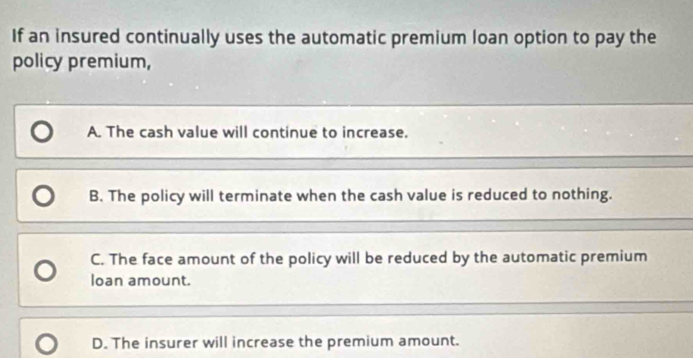 If an insured continually uses the automatic premium loan option to pay the
policy premium,
A. The cash value will continue to increase.
B. The policy will terminate when the cash value is reduced to nothing.
C. The face amount of the policy will be reduced by the automatic premium
loan amount.
D. The insurer will increase the premium amount.