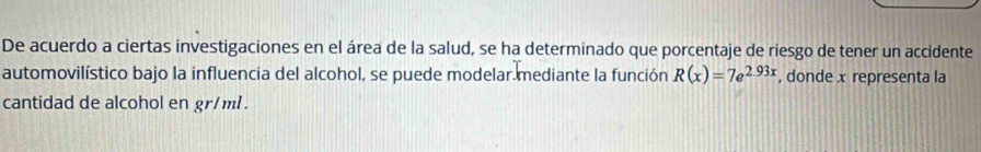 De acuerdo a ciertas investigaciones en el área de la salud, se ha determinado que porcentaje de riesgo de tener un accidente 
automovilístico bajo la influencia del alcohol, se puede modelar mediante la función R(x)=7e^(2.93x) , donde x representa la 
cantidad de alcohol en gr/ml.