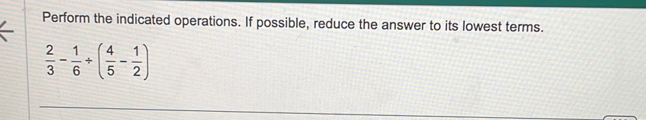 Perform the indicated operations. If possible, reduce the answer to its lowest terms.
 2/3 - 1/6 / ( 4/5 - 1/2 )