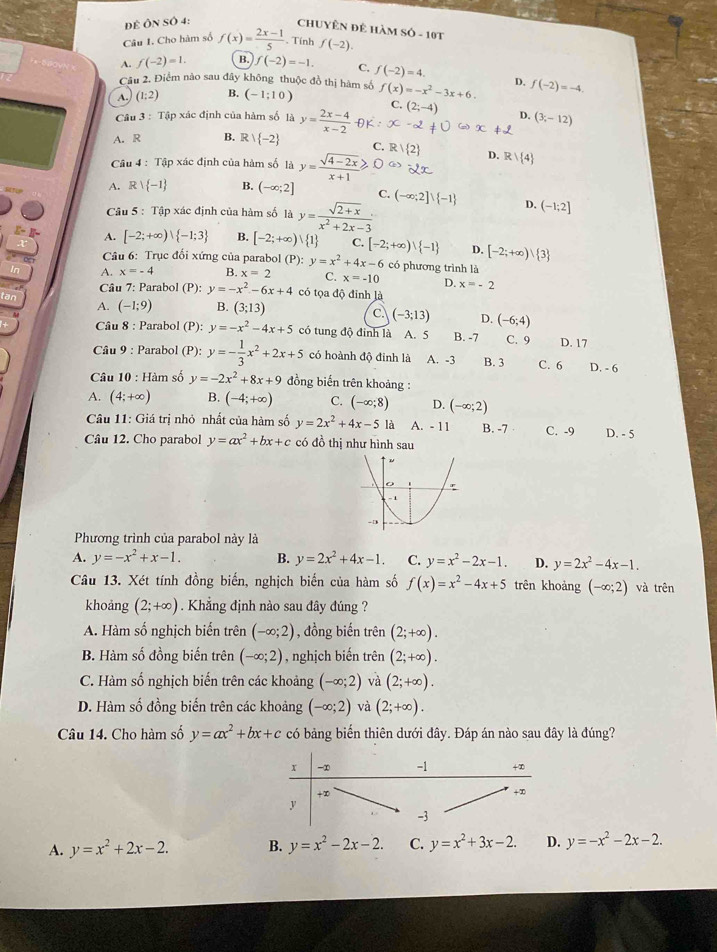 Đề Ôn Số 4:
ChUYÊN đê HàM Sỏ - 10t
Câu I. Cho hàm số f(x)= (2x-1)/5 . Tính f(-2).
A. f(-2)=1. B. f(-2)=-1. C. f(-2)=4.
Câu 2. Điểm nào sau đây không thuộc đồ thị hàm số
A. (1:2) B. (-1;10) f(x)=-x^2-3x+6. D. f(-2)=-4.
C.
Câu 4= Tập xác định của hàm số là y= (2x-4)/x-2  (2;-4) D. (3,-12)
A. R B. R  -2 C.
Câu 4 : Tập xác định của hàm số là y= (sqrt(4-2x))/x+1 ≥slant R/ 2 D. R  4
A. R -1 B. (-∈fty ;2] C.
Câu 5 : Tập xác định của hàm số là y= (sqrt(2+x))/x^2+2x-3  (-∈fty ;2]vee  -1 D. (-1;2]
A. [-2;+∈fty )| -1;3 B. [-2;+∈fty ) 1 C. [-2;+∈fty )vee  -1 D. [-2;+∈fty ) 3
Câu 6: Trục đối xứng của parabol (P): y=x^2+4x-6 có phương trình là
In A. x=-4 B. x=2 C. x=-10 D. x=-2
Câu 7: Parabol (P):y=-x^2-6x+4 có tọa độ đỉnh là
tan A. (-1;9) B. (3;13) C (-3;13) D. (-6;4)
Câu 8 : Parabol (P): y=-x^2-4x+5 có tung độ đỉnh là A. 5 B. -7 C. 9 D. 17
Câu 9 : Parabol (P): y=- 1/3 x^2+2x+5 có hoành độ đinh là A. -3 B. 3 C. 6 D. - 6
Câu 10 : Hàm số y=-2x^2+8x+9 đồng biến trên khoảng :
A. (4;+∈fty ) B. (-4;+∈fty ) C. (-∈fty ;8) D. (-∈fty ;2)
Câu 11: Giá trị nhỏ nhất của hàm số y=2x^2+4x-5 là A. - 11 B. -7 C. -9 D. - 5
Câu 12. Cho parabol y=ax^2+bx+c có đồ thị như hình sau
Phương trình của parabol này là
A. y=-x^2+x-1. B. y=2x^2+4x-1. C. y=x^2-2x-1. D. y=2x^2-4x-1.
Câu 13. Xét tính đồng biến, nghịch biến của hàm số f(x)=x^2-4x+5 trên khoảng (-∈fty ;2) và trên
khoảng (2;+∈fty ) Khẳng định nào sau đây đúng ?
A. Hàm số nghịch biến trên (-∈fty ;2) , đồng biến trên (2;+∈fty ).
B. Hàm số đồng biến trên (-∈fty ;2) , nghịch biến trên (2;+∈fty ).
C. Hàm số nghịch biến trên các khoảng (-∈fty ;2) và (2;+∈fty ).
D. Hàm số đồng biến trên các khoảng (-∈fty ;2) và (2;+∈fty ).
Câu 14. Cho hàm số y=ax^2+bx+c có bảng biến thiên dưới đây. Đáp án nào sau đây là đúng?
A. y=x^2+2x-2. B. y=x^2-2x-2. C. y=x^2+3x-2. D. y=-x^2-2x-2.