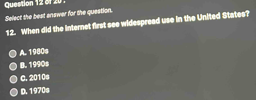 Select the best answer for the question.
12. When did the internet first see widespread use in the United States?
A. 1980s
B. 1990s
c. 2010s
D. 1970s