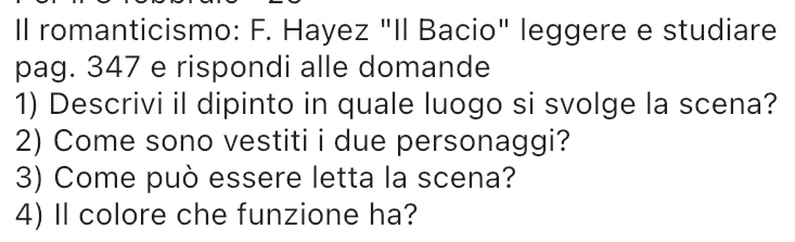 Il romanticismo: F. Hayez "Il Bacio" leggere e studiare 
pag. 347 e rispondi alle domande 
1) Descrivi il dipinto in quale luogo si svolge la scena? 
2) Come sono vestiti i due personaggi? 
3) Come può essere letta la scena? 
4) Il colore che funzione ha?