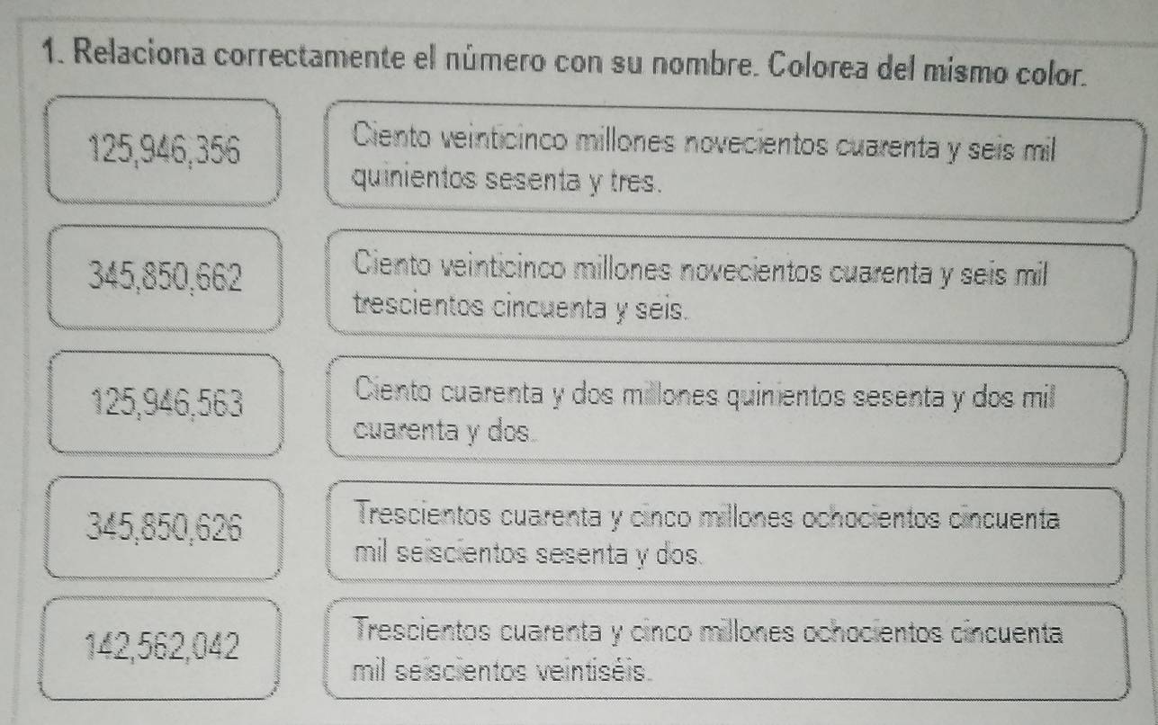 Relaciona correctamente el número con su nombre. Colorea del mismo color.
125,946,356
Ciento veinticinco millones novecientos cuarenta y seis mil
quinientos sesenta y tres.
345,850,662
Ciento veinticinco millones novecientos cuarenta y seis mil
trescientos cincuenta y seis.
125,946,563
Ciento cuarenta y dos millones quinientos sesenta y dos mil
cuarenta y dos.
345,850,626
Trescientos cuarenta y cinco millones ochocientos cincuenta
mil seiscientos sesenta y dos.
142,562,042
Trescientos cuarenta y cinco millones ochocientos cincuenta
mil seiscientos veintiséis.