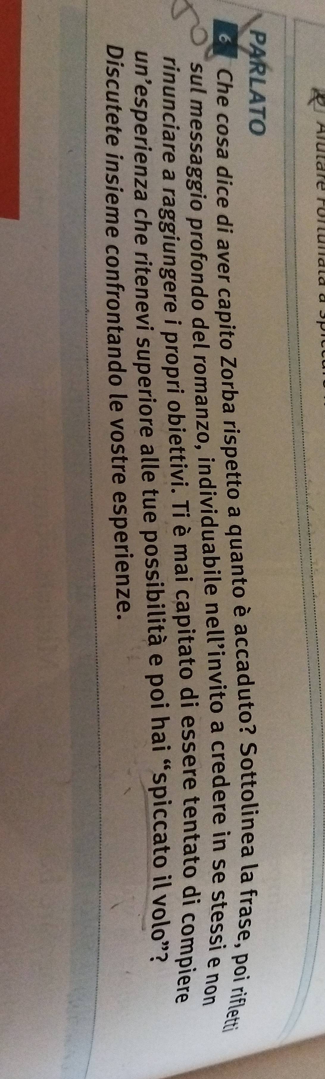 Alutare rortunata 
PARLATO
3 Che cosa dice di aver capito Zorba rispetto a quanto è accaduto? Sottolinea la frase, poi rifletti 
sul messaggio profondo del romanzo, individuabile nell’invito a credere in se stessi e non 
rinunciare a raggiungere i propri obiettivi. Ti è mai capitato di essere tentato di compiere 
un’esperienza che ritenevi superiore alle tue possibilità e poi hai “spiccato il volo”? 
Discutete insieme confrontando le vostre esperienze.